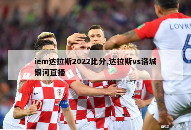 iem达拉斯2022比分,达拉斯vs洛城银河直播