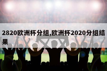 2820欧洲杯分组,欧洲杯2020分组结果