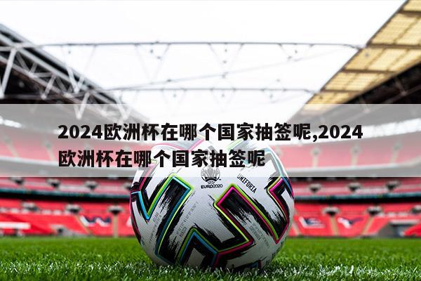 2024欧洲杯在哪个国家抽签呢,2024欧洲杯在哪个国家抽签呢