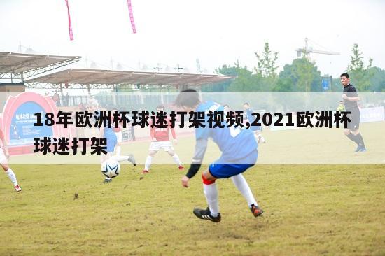 18年欧洲杯球迷打架视频,2021欧洲杯球迷打架