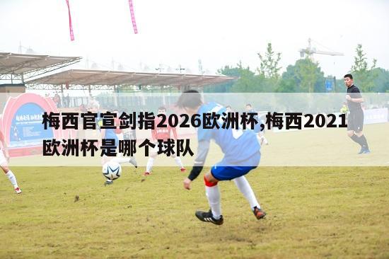 梅西官宣剑指2026欧洲杯,梅西2021欧洲杯是哪个球队