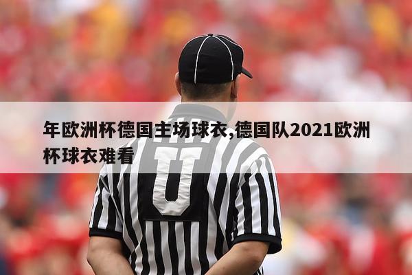 年欧洲杯德国主场球衣,德国队2021欧洲杯球衣难看