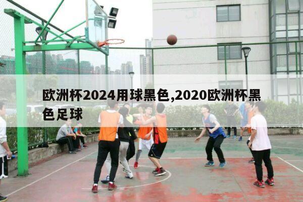 欧洲杯2024用球黑色,2020欧洲杯黑色足球